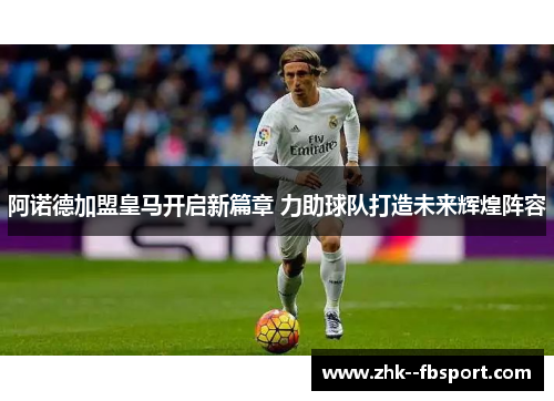 阿诺德加盟皇马开启新篇章 力助球队打造未来辉煌阵容