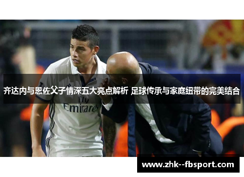 齐达内与恩佐父子情深五大亮点解析 足球传承与家庭纽带的完美结合