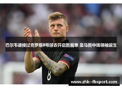 巴尔韦德接过克罗斯8号球衣开启新篇章 皇马新中场领袖诞生